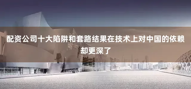 配资公司十大陷阱和套路结果在技术上对中国的依赖却更深了