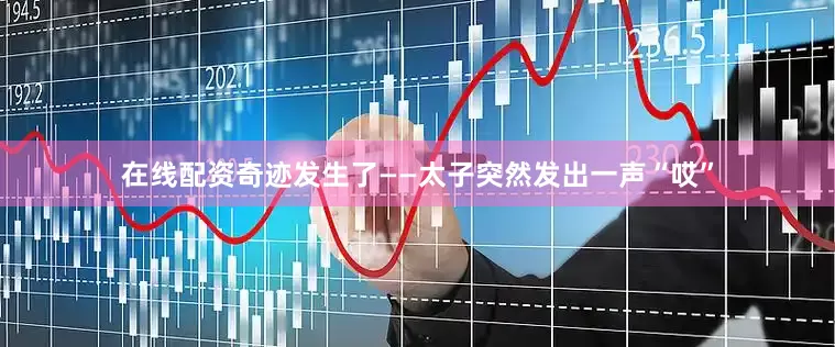 在线配资奇迹发生了——太子突然发出一声“哎”