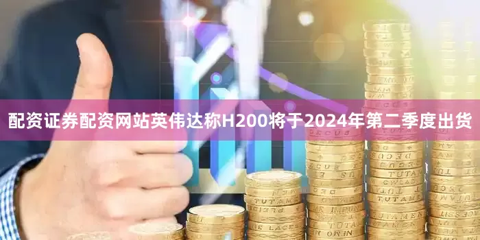 配资证券配资网站英伟达称H200将于2024年第二季度出货