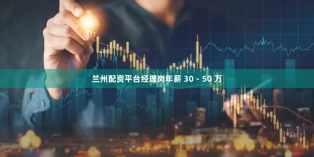 兰州配资平台经理岗年薪 30 - 50 万