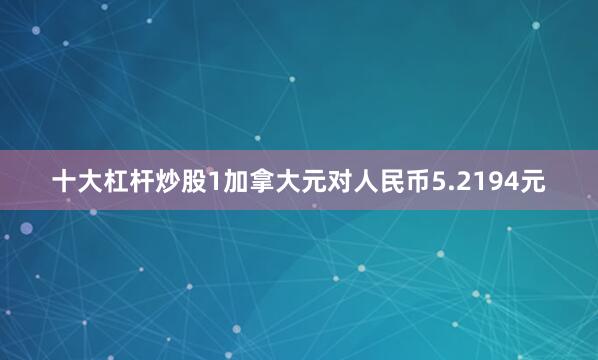 十大杠杆炒股1加拿大元对人民币5.2194元
