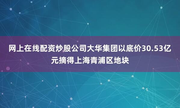 网上在线配资炒股公司大华集团以底价30.53亿元摘得上海青浦区地块