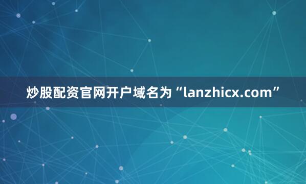 炒股配资官网开户域名为“lanzhicx.com”