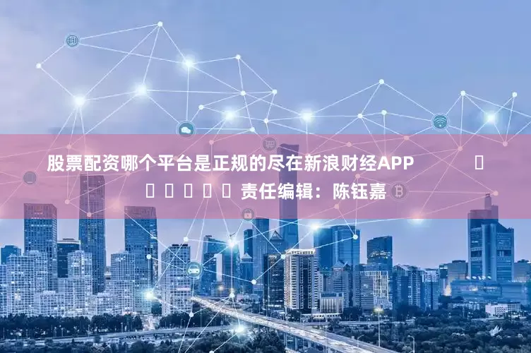 股票配资哪个平台是正规的尽在新浪财经APP            						责任编辑：陈钰嘉
