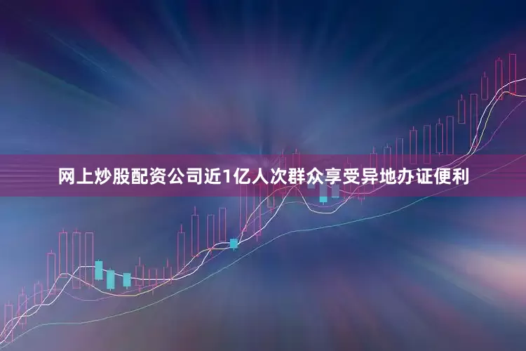 网上炒股配资公司近1亿人次群众享受异地办证便利