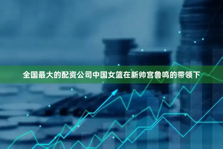 全国最大的配资公司中国女篮在新帅宫鲁鸣的带领下