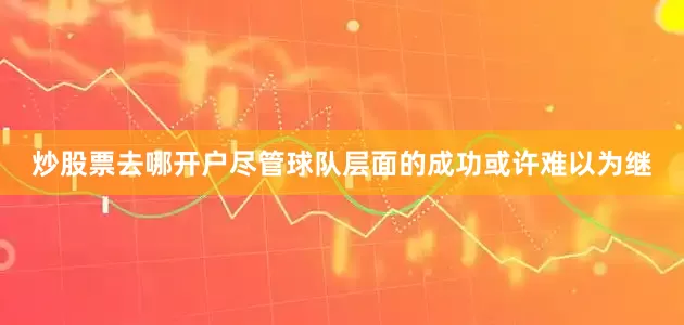 炒股票去哪开户尽管球队层面的成功或许难以为继